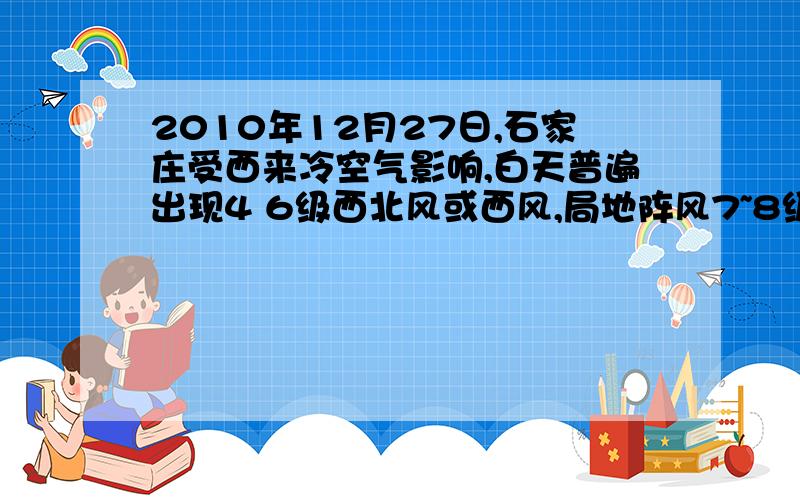 2010年12月27日,石家庄受西来冷空气影响,白天普遍出现4 6级西北风或西风,局地阵风7~8级.受这次冷空气影响,27日石家庄的气温没有下降反而上升,最高气温上升到12.30C ,与26日的最低气温-4.80C相