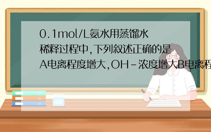 0.1mol/L氨水用蒸馏水稀释过程中,下列叙述正确的是A电离程度增大,OH-浓度增大B电离程度减小,OH-浓度减小C电离程度减小,H+浓度减小D电离程度增大,H+浓度增大