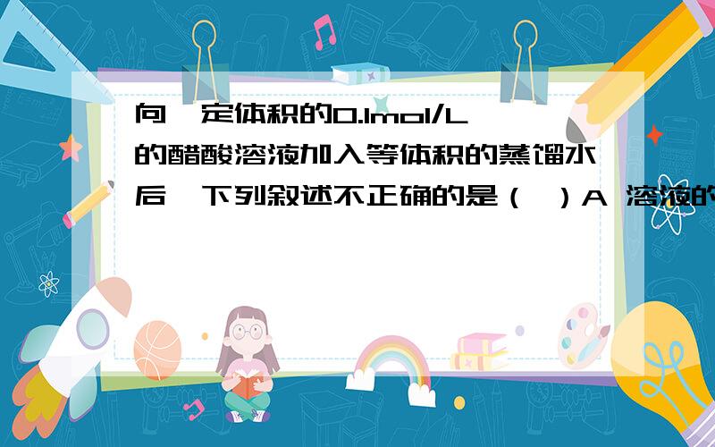向一定体积的0.1mol/L的醋酸溶液加入等体积的蒸馏水后,下列叙述不正确的是（ ）A 溶液的PH值变大 B 醋酸的电离程度变大 C 溶液的导电能力减弱 D 中和此溶液所需同浓度氢氧化钠溶液的体积