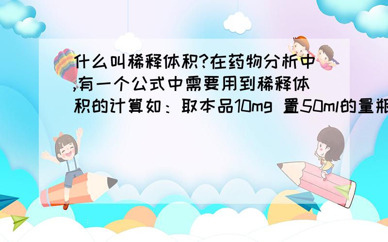 什么叫稀释体积?在药物分析中,有一个公式中需要用到稀释体积的计算如：取本品10mg 置50ml的量瓶中,加水稀释至刻度,摇匀,精密量取2ml,置另一100ml的量瓶中,加水稀释至刻度.那么此时的稀释体