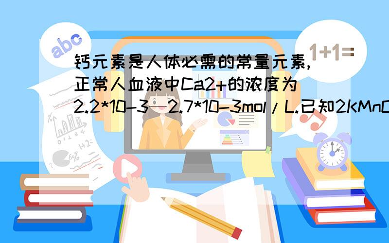 钙元素是人体必需的常量元素,正常人血液中Ca2+的浓度为2.2*10-3—2.7*10-3mol/L.已知2KMnO4+5H2C2O4+3H2SO4====2MnO4+K2SO4+10CO2↑+8H2O.现抽取某人血样20ml.稀释后用草酸铵【（NH4）2C2O4】溶液处理,使Ca+完全