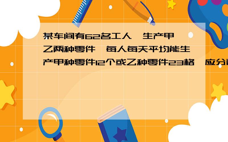 某车间有62名工人,生产甲、乙两种零件,每人每天平均能生产甲种零件12个或乙种零件23格,应分配多少人生产甲种零件,多少人生产乙种零件才能使每天生产的甲种零件和乙种零件刚好配套?（3