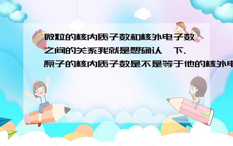 微粒的核内质子数和核外电子数之间的关系我就是想确认一下.原子的核内质子数是不是等于他的核外电子数.好像有个公式的是吧,关于中子.质子.电子之间的.