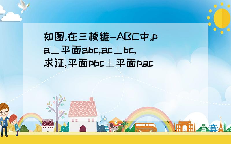 如图,在三棱锥-ABC中,pa⊥平面abc,ac⊥bc,求证,平面pbc⊥平面pac