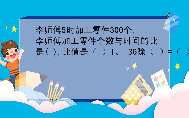 李师傅5时加工零件300个,李师傅加工零件个数与时间的比是( ),比值是（ ）1、 36除（ ）=（ ）：15=（）/（）=1.2=（）%2、 小红3时走了11千米.她所走的路程和时间的比是（）3、 把5千克的糖溶