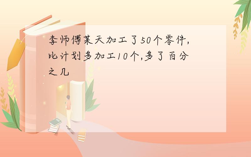 李师傅某天加工了50个零件,比计划多加工10个,多了百分之几