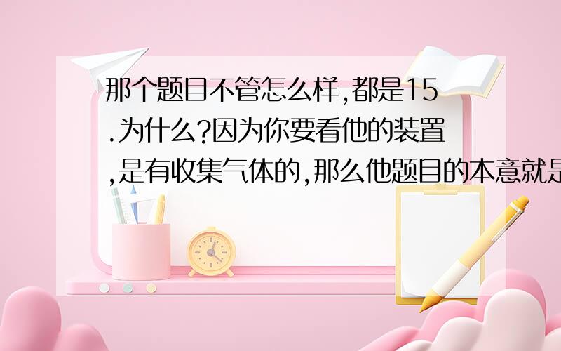 那个题目不管怎么样,都是15.为什么?因为你要看他的装置,是有收集气体的,那么他题目的本意就是说,有气体就被那个装置给收集了.所以,你要注意,要善于把握全面的给出的信息,去揣测出题者