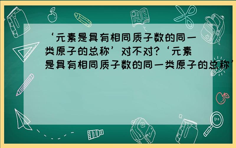 ‘元素是具有相同质子数的同一类原子的总称’对不对?‘元素是具有相同质子数的同一类原子的总称’这句话对不对?有人说 对 （教科书上也是这样写的）有人说 不对 （理由是元素不紧要