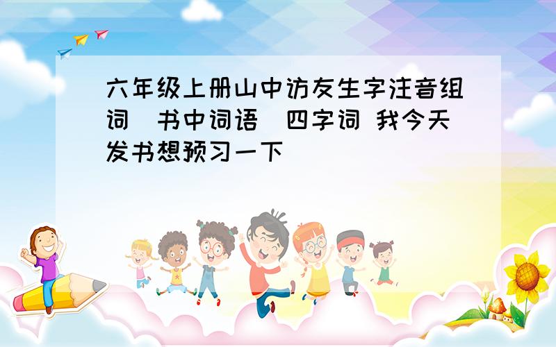 六年级上册山中访友生字注音组词(书中词语)四字词 我今天发书想预习一下