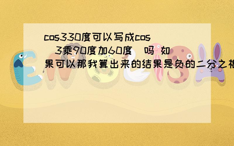 cos330度可以写成cos(3乘90度加60度）吗 如果可以那我算出来的结果是负的二分之根号三和cos（4乘90度减30）的结果不一样是正的二分之根号三.这是为什么?