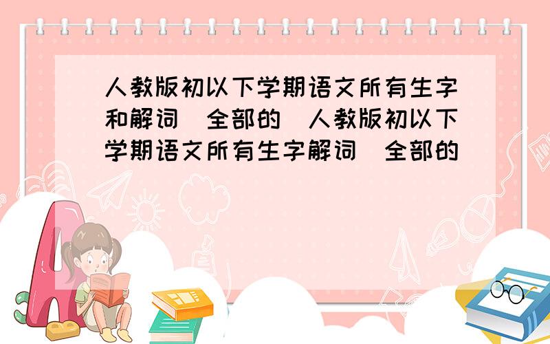 人教版初以下学期语文所有生字和解词(全部的)人教版初以下学期语文所有生字解词(全部的)