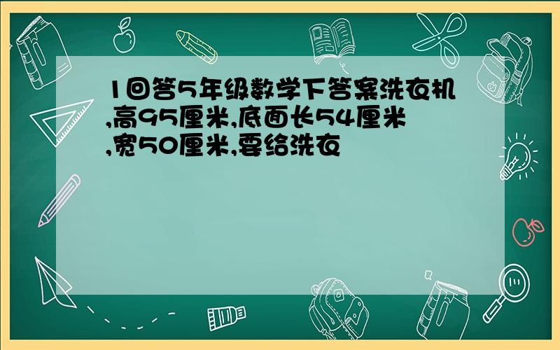 1回答5年级数学下答案洗衣机,高95厘米,底面长54厘米,宽50厘米,要给洗衣