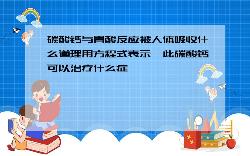 碳酸钙与胃酸反应被人体吸收什么道理用方程式表示,此碳酸钙可以治疗什么症