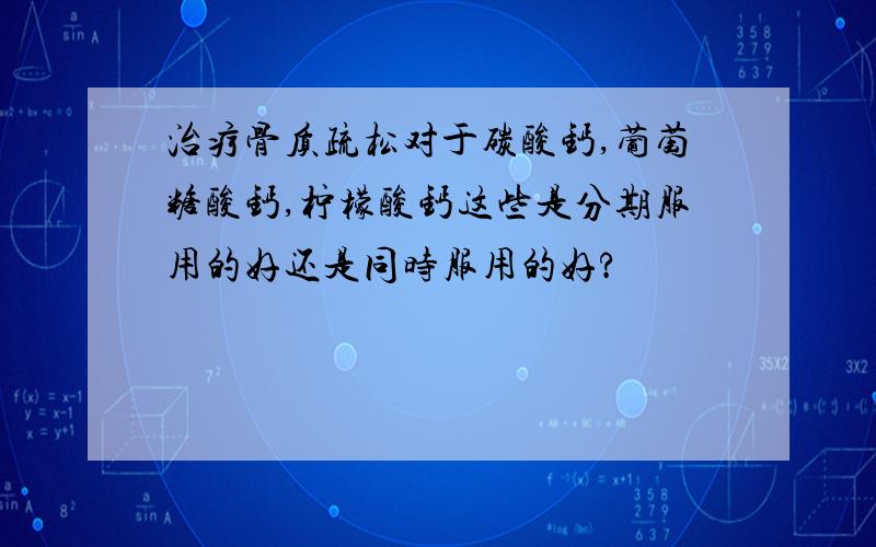 治疗骨质疏松对于碳酸钙,葡萄糖酸钙,柠檬酸钙这些是分期服用的好还是同时服用的好?