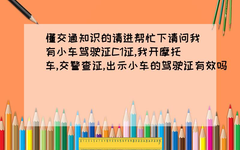 懂交通知识的请进帮忙下请问我有小车驾驶证C1证,我开摩托车,交警查证,出示小车的驾驶证有效吗