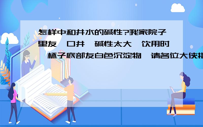 怎样中和井水的碱性?我家院子里友一口井,碱性太大,饮用时,杯子底部友白色沉淀物,请各位大侠指教.就是烧开后，容器底部友少许白色沉淀物，口感也不好，通常俺们农村叫这种水都叫碱水