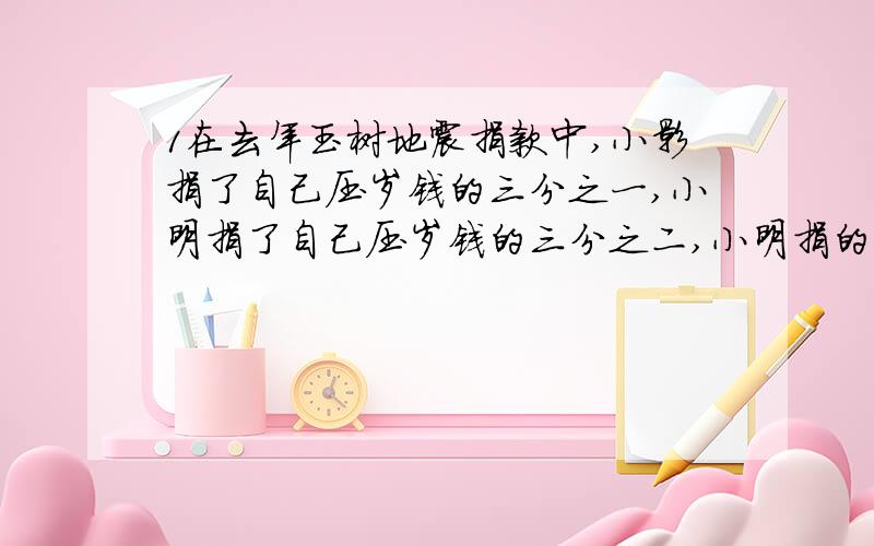 1在去年玉树地震捐款中,小影捐了自己压岁钱的三分之一,小明捐了自己压岁钱的三分之二,小明捐的钱一定比小影捐的多吗?为什么说明理由2、五个二十分之一是二十分之五,也就是四分之一.3