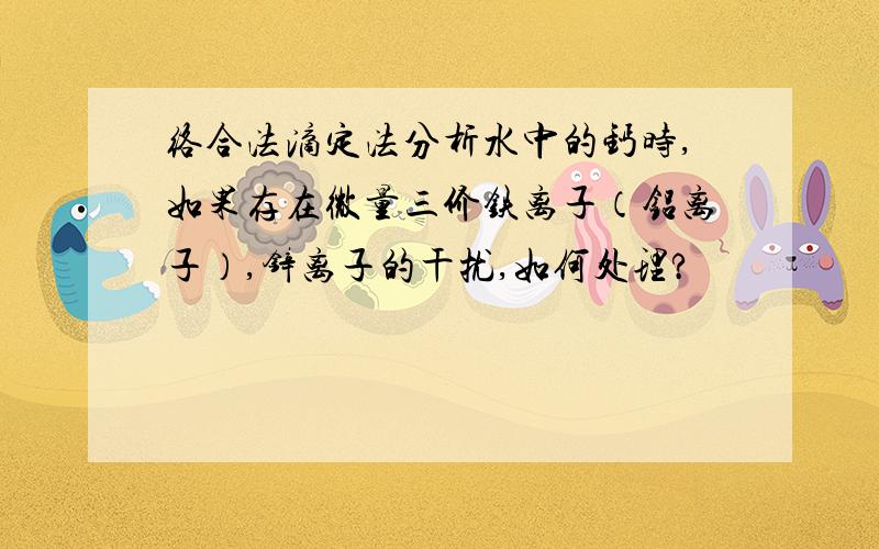 络合法滴定法分析水中的钙时,如果存在微量三价铁离子（铝离子）,锌离子的干扰,如何处理?