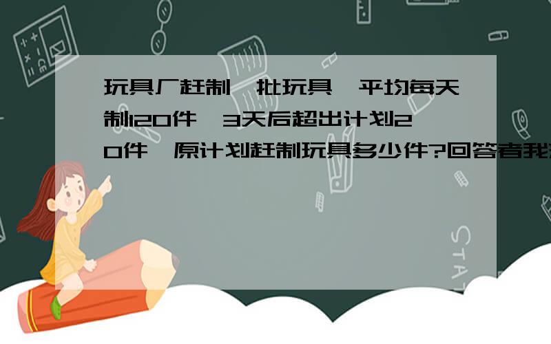 玩具厂赶制一批玩具,平均每天制120件,3天后超出计划20件,原计划赶制玩具多少件?回答者我来一个kiss无论男女老少