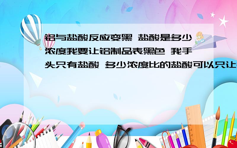 铝与盐酸反应变黑 盐酸是多少浓度我要让铝制品表黑色 我手头只有盐酸 多少浓度比的盐酸可以只让铝制品表面变黑