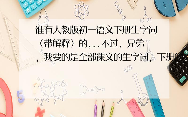 谁有人教版初一语文下册生字词（带解释）的,..不过，兄弟，我要的是全部课文的生字词，下册的。人教版。