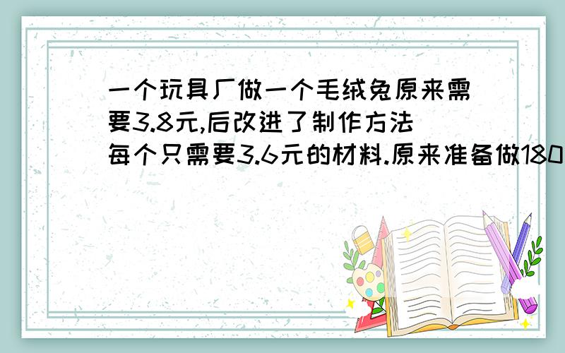 一个玩具厂做一个毛绒兔原来需要3.8元,后改进了制作方法每个只需要3.6元的材料.原来准备做180个毛绒兔的