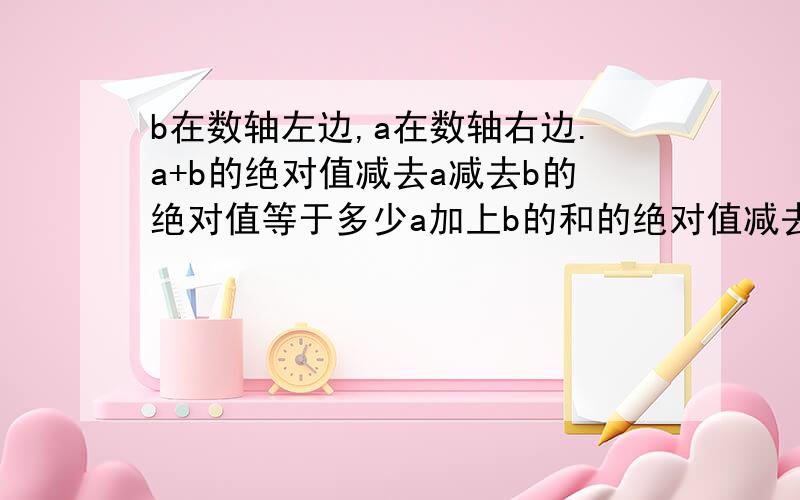 b在数轴左边,a在数轴右边.a+b的绝对值减去a减去b的绝对值等于多少a加上b的和的绝对值减去a减去b的差的绝对值的差