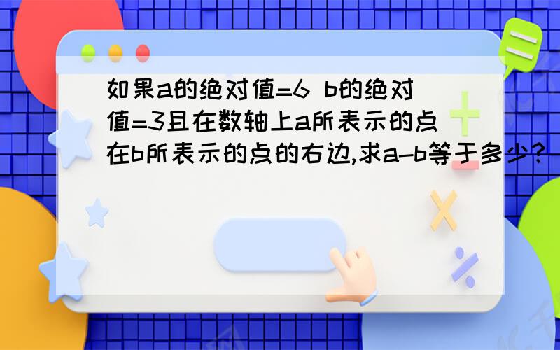 如果a的绝对值=6 b的绝对值=3且在数轴上a所表示的点在b所表示的点的右边,求a-b等于多少?