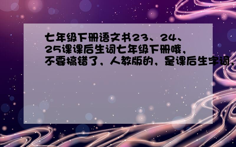 七年级下册语文书23、24、25课课后生词七年级下册哦，不要搞错了，人教版的，是课后生字词，不是注释