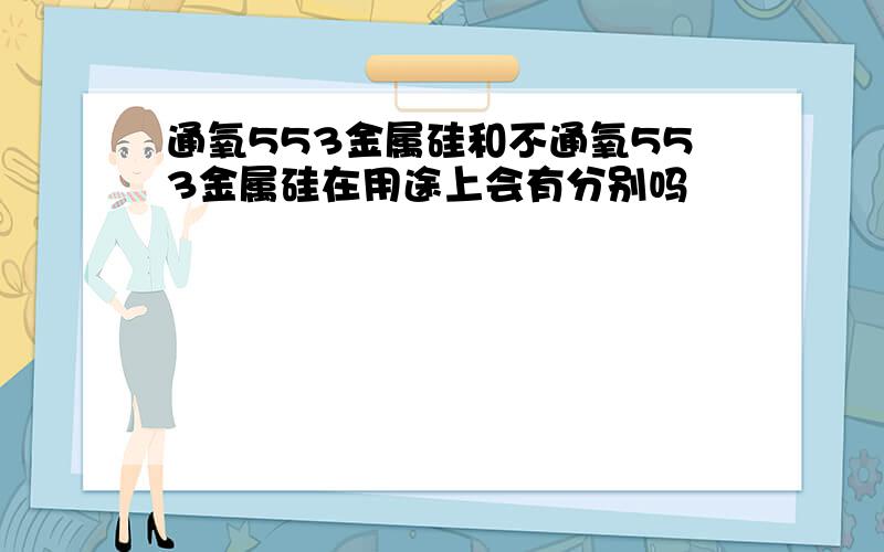 通氧553金属硅和不通氧553金属硅在用途上会有分别吗