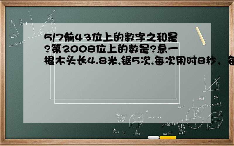 5/7前43位上的数字之和是?第2008位上的数是?急一根木头长4.8米,锯5次,每次用时8秒，每段长多少米？共用时多少秒