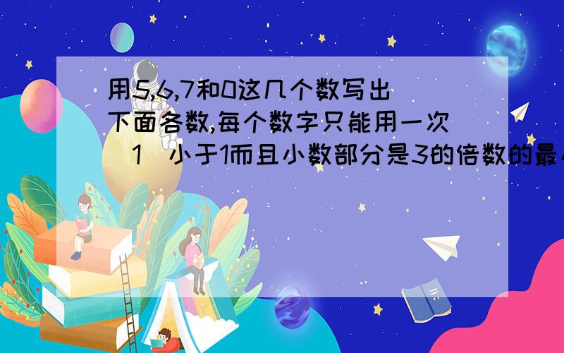 用5,6,7和0这几个数写出下面各数,每个数字只能用一次（1）小于1而且小数部分是3的倍数的最小数.（2）大于70而不读零,并且小数部分是两位小数的最小数.