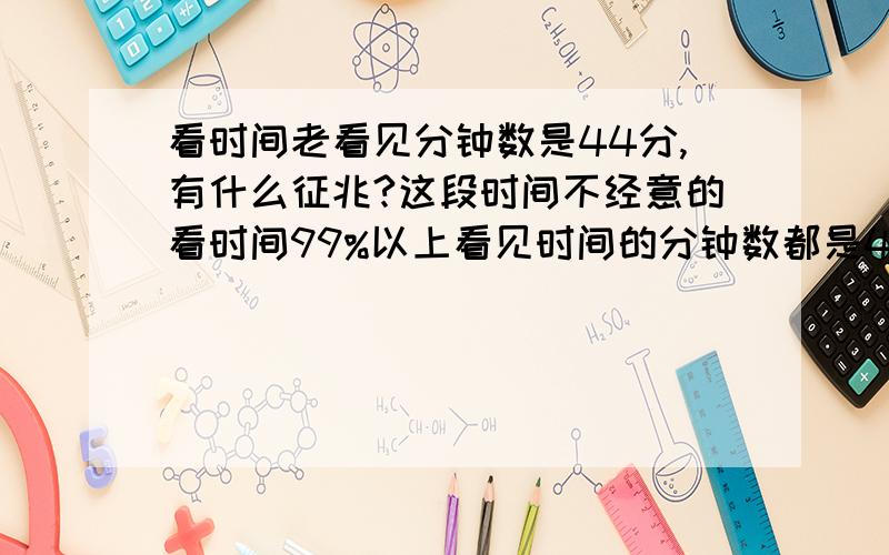 看时间老看见分钟数是44分,有什么征兆?这段时间不经意的看时间99%以上看见时间的分钟数都是44分,有什么征兆吗,最近做事也老不顺,要怎么解或避免呢,