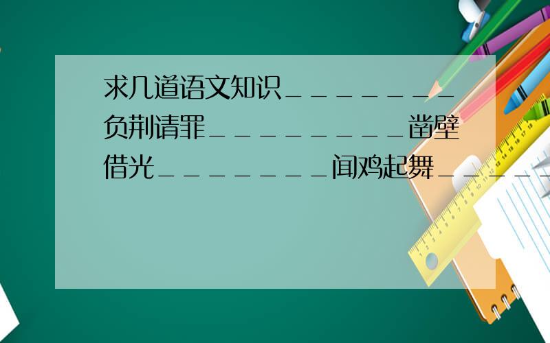 求几道语文知识_______负荆请罪________凿壁借光_______闻鸡起舞________指鹿为马_______完璧归赵________纸上谈兵( )的居家----看门见山( )误闯白虎堂-----单刀直入( )用兵----以一当千( )败走华容道---不