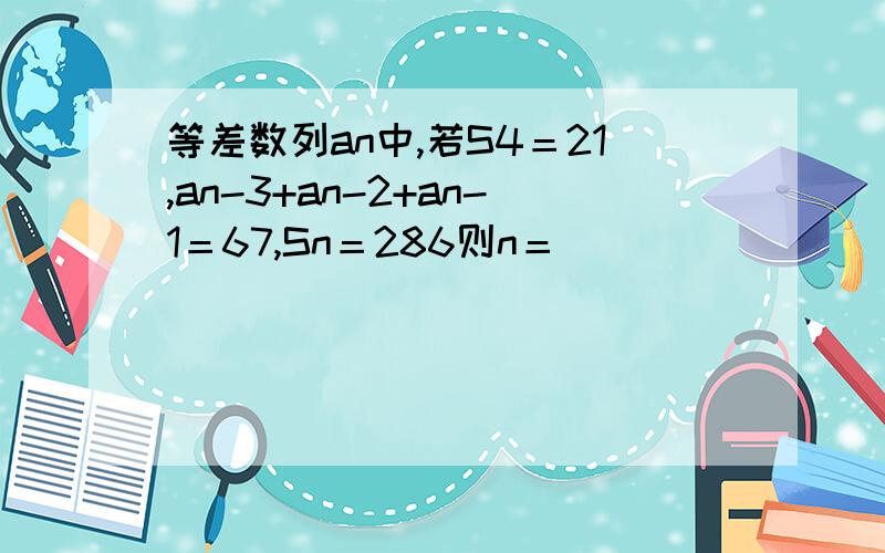 等差数列an中,若S4＝21,an-3+an-2+an-1＝67,Sn＝286则n＝