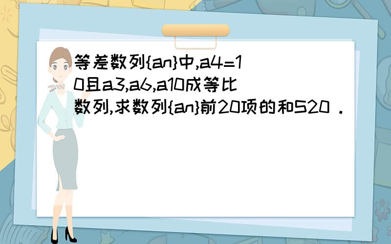 等差数列{an}中,a4=10且a3,a6,a10成等比数列,求数列{an}前20项的和S20 .