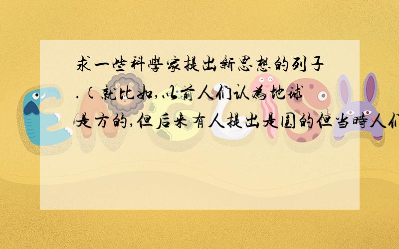 求一些科学家提出新思想的列子.（就比如,以前人们认为地球是方的,但后来有人提出是圆的但当时人们不相信.但后来经过长时间的证明,才确认了地球是圆的）像这种例子,有人能不能帮我整