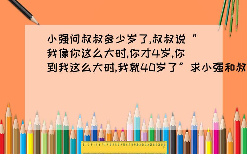 小强问叔叔多少岁了,叔叔说“我像你这么大时,你才4岁,你到我这么大时,我就40岁了”求小强和叔叔的年龄是多少