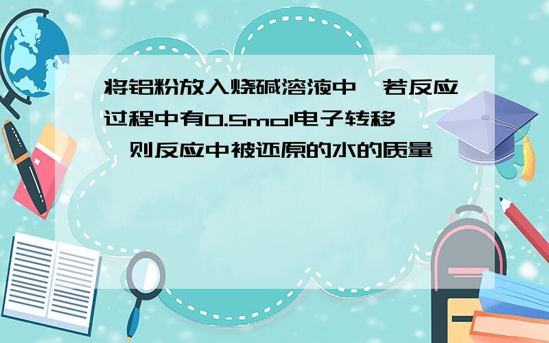 将铝粉放入烧碱溶液中,若反应过程中有0.5mol电子转移,则反应中被还原的水的质量