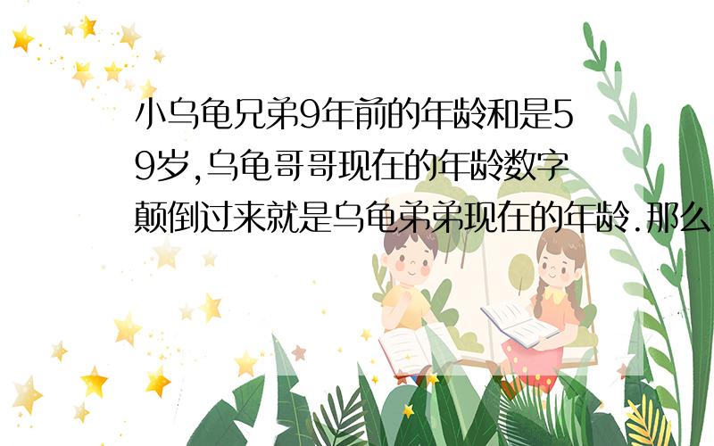 小乌龟兄弟9年前的年龄和是59岁,乌龟哥哥现在的年龄数字颠倒过来就是乌龟弟弟现在的年龄.那么乌龟哥哥今那么乌龟哥哥今年几岁?乌龟弟弟呢?