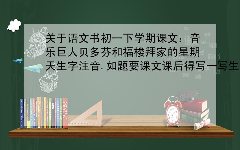 关于语文书初一下学期课文：音乐巨人贝多芬和福楼拜家的星期天生字注音.如题要课文课后得写一写生字得注音和解释!知道得大哥写下来,说什么找字典得你可以去 滚了.