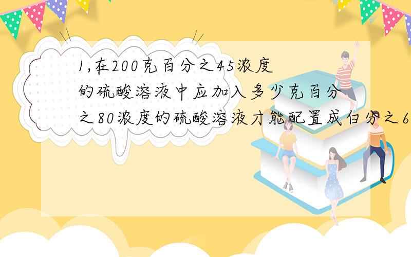 1,在200克百分之45浓度的硫酸溶液中应加入多少克百分之80浓度的硫酸溶液才能配置成白分之60浓度的硫酸溶液?2,一桶纯酒精,倒出4升后用水加满,第2次又倒出8升,再用水加满,此时浓度成了百分