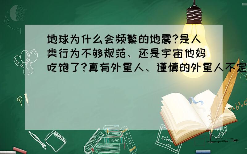 地球为什么会频繁的地震?是人类行为不够规范、还是宇宙他妈吃饱了?真有外星人、谨慎的外星人不定时的打击人类,草!