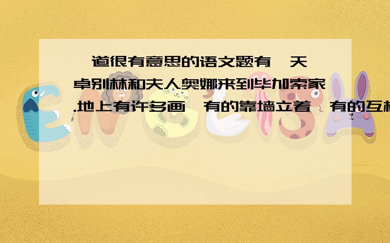 一道很有意思的语文题有一天,卓别林和夫人奥娜来到毕加索家.地上有许多画,有的靠墙立着,有的互相支撑着.当时正赶上停电,漆黑一片.不巧奥娜的脚踢到了一样东西,卓别林随口说道：“小