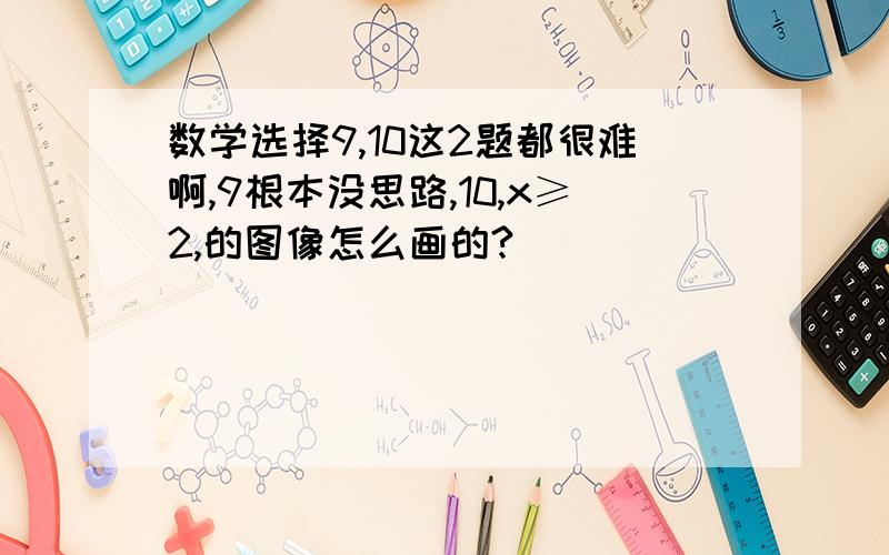 数学选择9,10这2题都很难啊,9根本没思路,10,x≥2,的图像怎么画的?