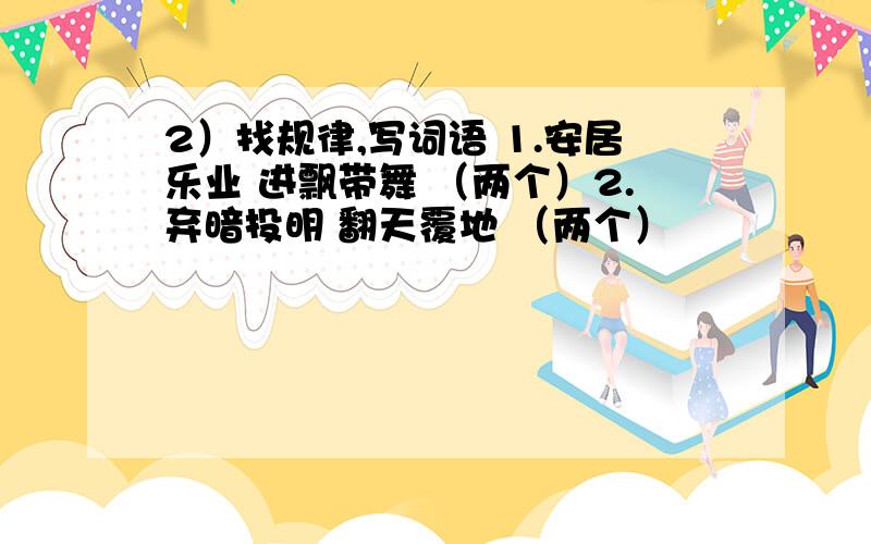 2）找规律,写词语 1.安居乐业 进飘带舞 （两个）2.弃暗投明 翻天覆地 （两个）