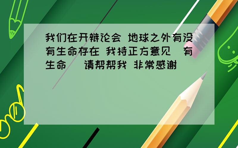 我们在开辩论会 地球之外有没有生命存在 我持正方意见（有生命） 请帮帮我 非常感谢