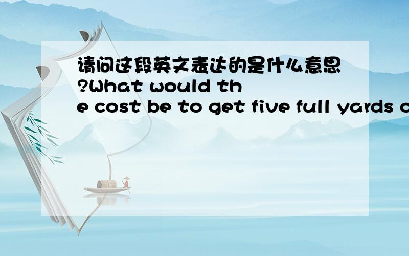 请问这段英文表达的是什么意思?What would the cost be to get five full yards of Fabric A and how much would it cost to ship it to the USA?Let me know how I would need to order this fabric and thank you so much for your time!