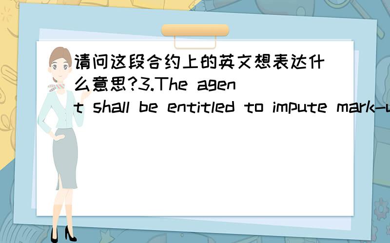 请问这段合约上的英文想表达什么意思?3.The agent shall be entitled to impute mark-up to the cost of the construction materials and supplies,inclusive of all taxes and duties,which mark up shall retained by the agent as its compensation