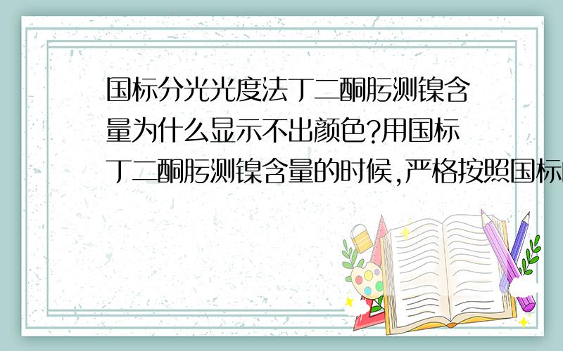 国标分光光度法丁二酮肟测镍含量为什么显示不出颜色?用国标丁二酮肟测镍含量的时候,严格按照国标的方法做标准曲线的时候,并且每步都摇匀,在前面的步骤能显示酒红或黄色,加了EDTA-Na2的